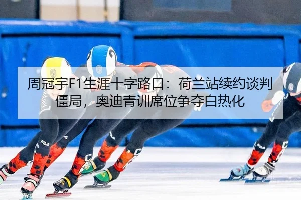 周冠宇F1生涯十字路口：荷兰站续约谈判僵局，奥迪青训席位争夺白热化