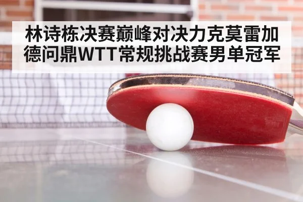 林诗栋决赛巅峰对决力克莫雷加德问鼎WTT常规挑战赛男单冠军