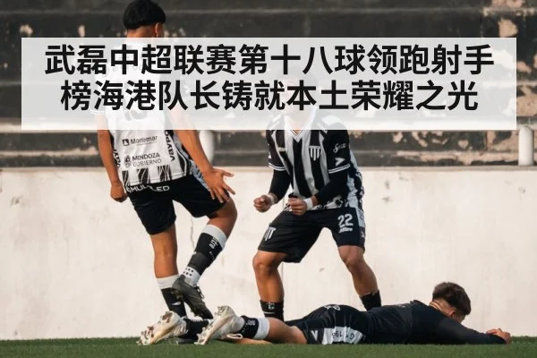 武磊中超联赛第十八球领跑射手榜海港队长铸就本土荣耀之光